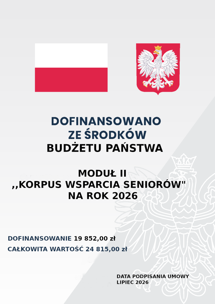 Tekst do odczytania dla osób niedowidzących/niewidomych Na samej górze po lewej stronie umieszczona jest flaga Polski, natomiast po prawej stronie herb Polski. Poniżej znajduje się następująca treść: Dofinansowano ze środków Budżetu Państwa. Moduł II „Korpus Wsparcia Seniorów” na rok 2026. Dofinansowanie 19 852,00 zł, całkowita wartość 24 815,00 zł. Data podpisania umowy lipiec 2026